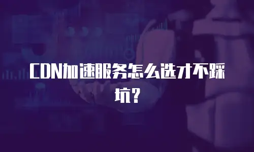 CDN加速服务怎么选才不踩坑？