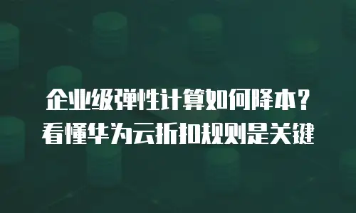企业级弹性计算如何降本？看懂华为云折扣规则是关键