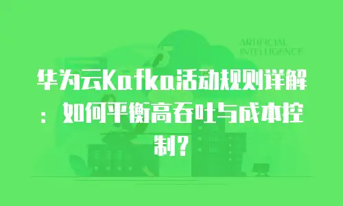 华为云Kafka活动规则详解：如何平衡高吞吐与成本控制？