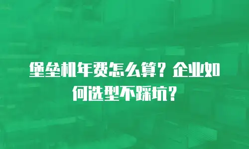 堡垒机年费怎么算？企业如何选型不踩坑？