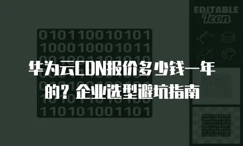 华为云CDN报价多少钱一年的？企业选型避坑指南