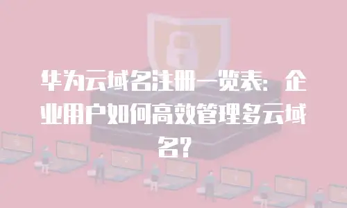 华为云域名注册一览表：企业用户如何高效管理多云域名？