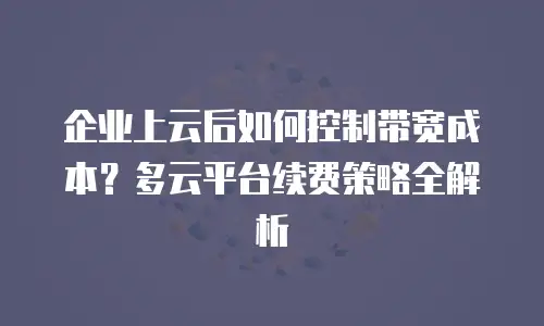 企业上云后如何控制带宽成本？多云平台续费策略全解析