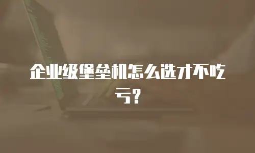 企业级堡垒机怎么选才不吃亏？