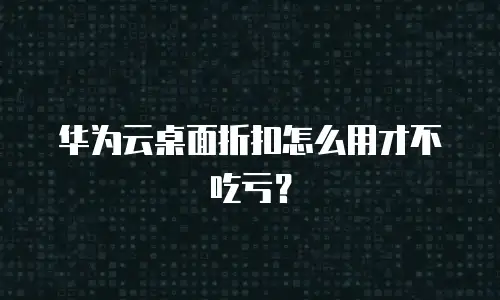 华为云桌面折扣怎么用才不吃亏？