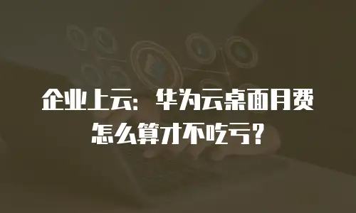 企业上云：华为云桌面月费怎么算才不吃亏？