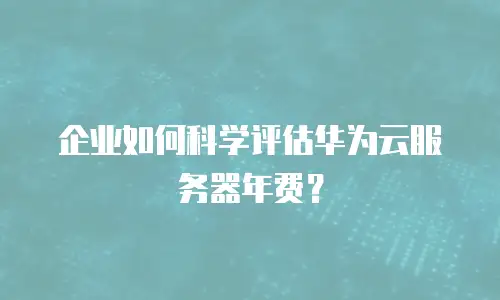 企业如何科学评估华为云服务器年费？