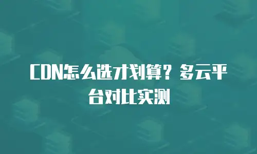 CDN怎么选才划算？多云平台对比实测