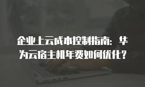 企业上云成本控制指南：华为云宿主机年费如何优化？