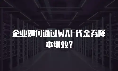 企业如何通过WAF代金券降本增效？
