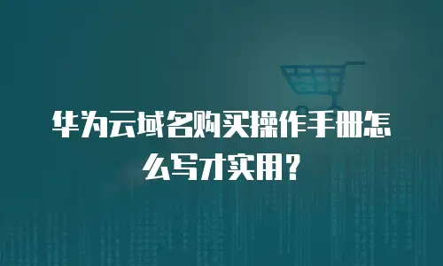华为云域名购买操作手册怎么写才实用？