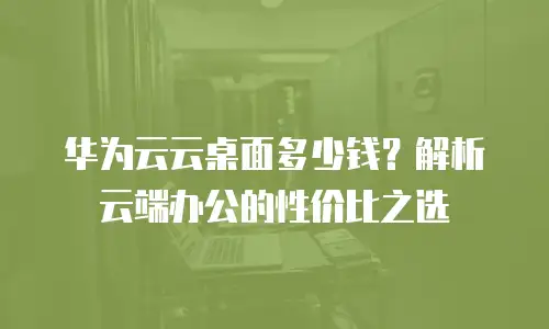 华为云云桌面多少钱？解析云端办公的性价比之选