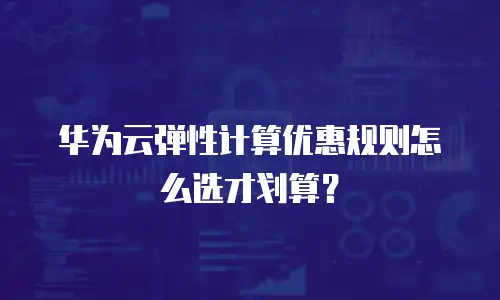 华为云弹性计算优惠规则怎么选才划算？