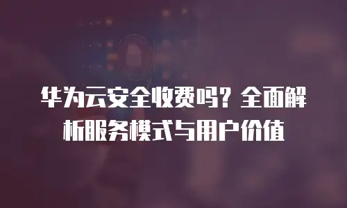 华为云安全收费吗？全面解析服务模式与用户价值