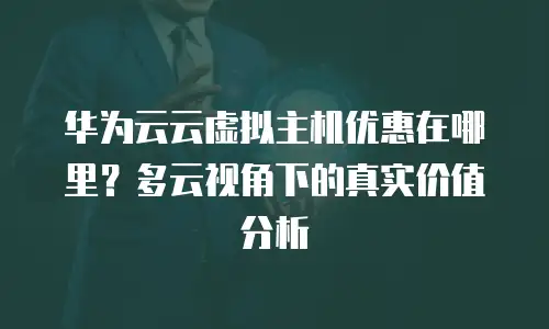 华为云云虚拟主机优惠在哪里？多云视角下的真实价值分析