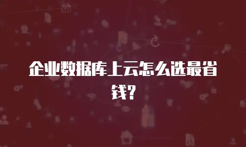 企业数据库上云怎么选最省钱？