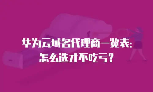 华为云域名代理商一览表：怎么选才不吃亏？