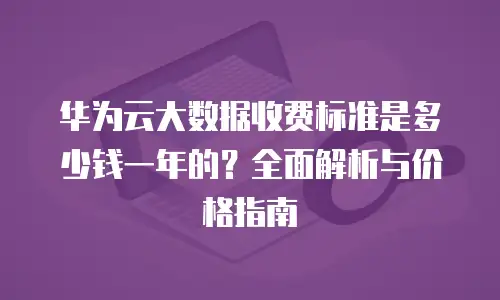 华为云大数据收费标准是多少钱一年的？全面解析与价格指南