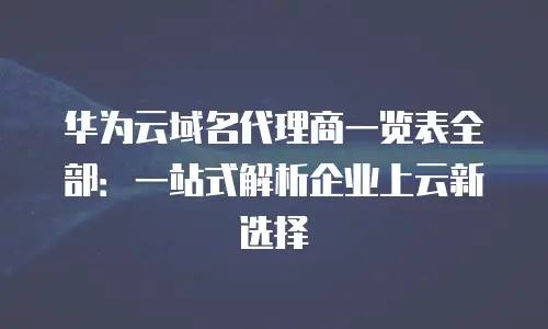 华为云域名代理商一览表全部：一站式解析企业上云新选择