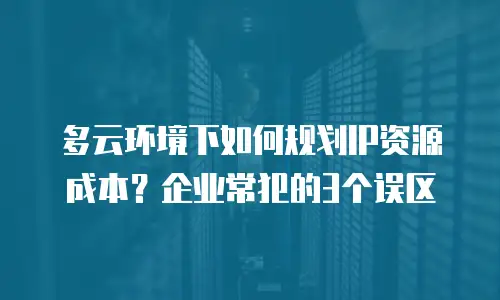 多云环境下如何规划IP资源成本？企业常犯的3个误区
