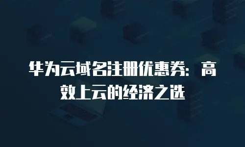 华为云域名注册优惠券：高效上云的经济之选