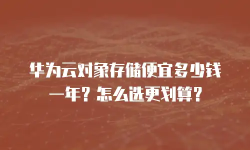 华为云对象存储便宜多少钱一年？怎么选更划算？