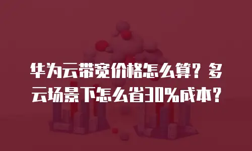 华为云带宽价格怎么算？多云场景下怎么省30%成本？