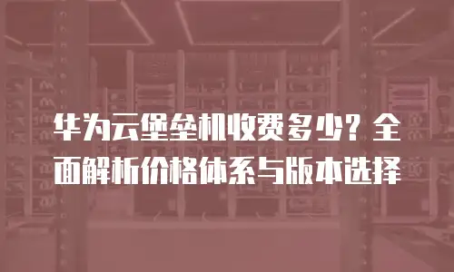 华为云堡垒机收费多少？全面解析价格体系与版本选择