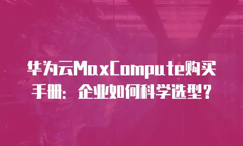 华为云MaxCompute购买手册：企业如何科学选型？