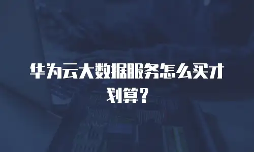 华为云大数据服务怎么买才划算？