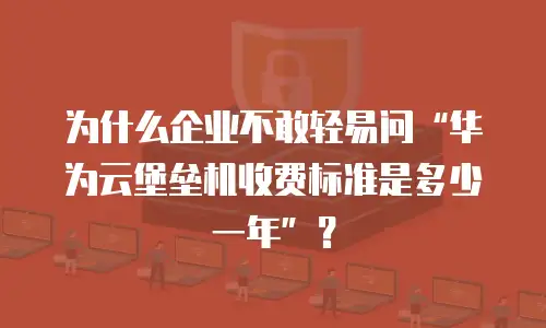 为什么企业不敢轻易问“华为云堡垒机收费标准是多少一年”？