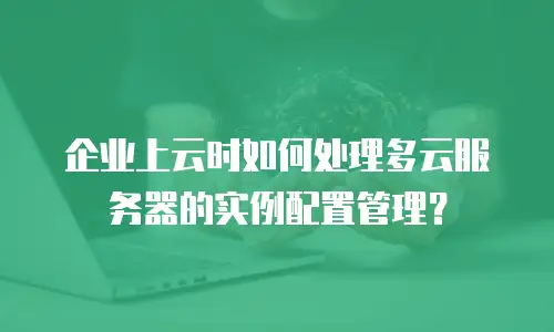 企业上云时如何处理多云服务器的实例配置管理？