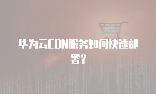华为云CDN服务如何快速部署？