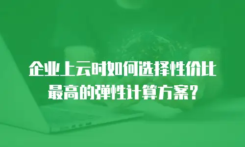 企业上云时如何选择性价比最高的弹性计算方案？