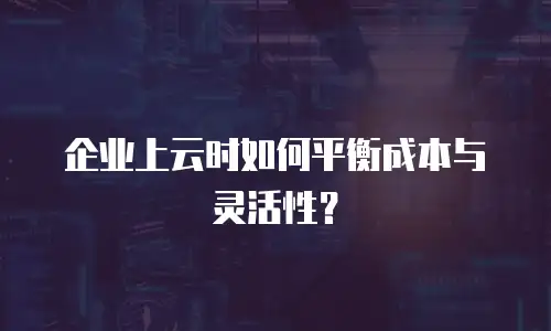 企业上云时如何平衡成本与灵活性？