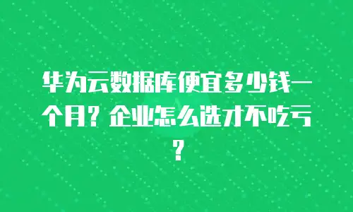 华为云数据库便宜多少钱一个月？企业怎么选才不吃亏？