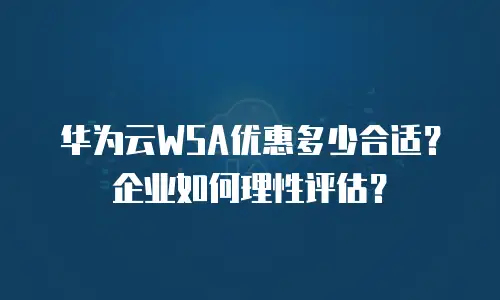华为云WSA优惠多少合适？企业如何理性评估？