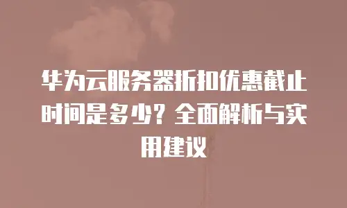 华为云服务器折扣优惠截止时间是多少？全面解析与实用建议