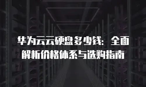 华为云云硬盘多少钱：全面解析价格体系与选购指南