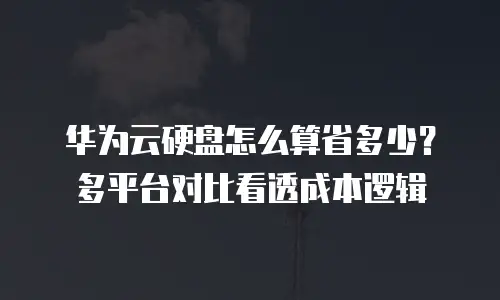 华为云硬盘怎么算省多少？多平台对比看透成本逻辑