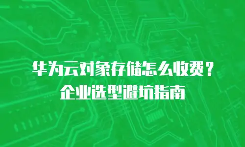 华为云对象存储怎么收费？企业选型避坑指南