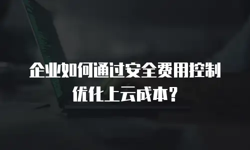企业如何通过安全费用控制优化上云成本？