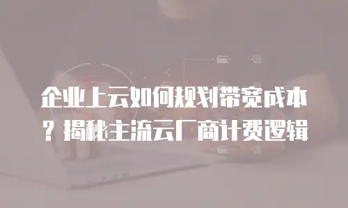 企业上云如何规划带宽成本？揭秘主流云厂商计费逻辑