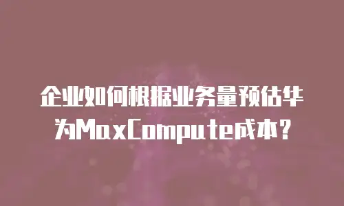 企业如何根据业务量预估华为MaxCompute成本？