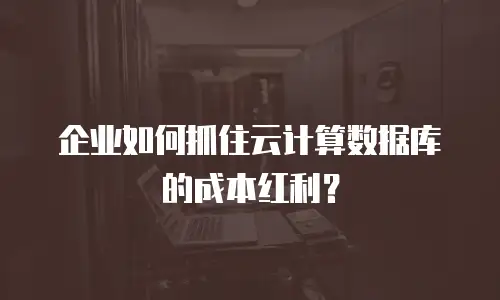 企业如何抓住云计算数据库的成本红利？