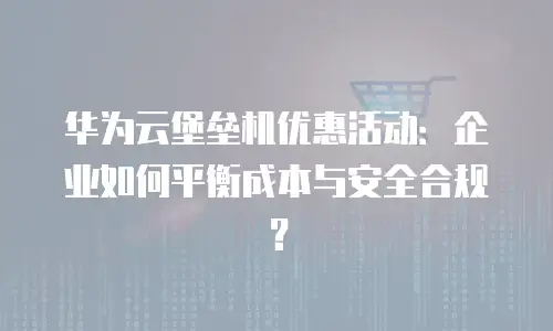 华为云堡垒机优惠活动：企业如何平衡成本与安全合规？