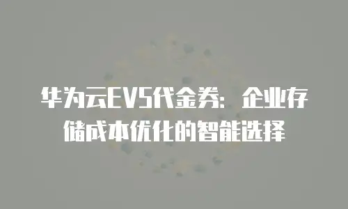 华为云EVS代金券：企业存储成本优化的智能选择