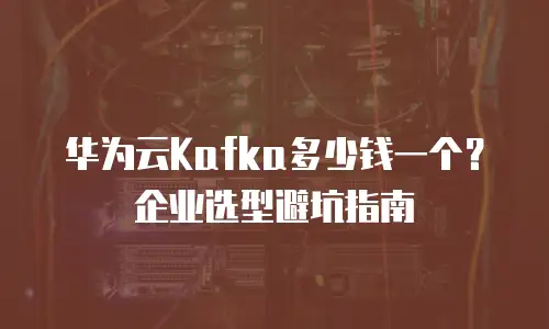 华为云Kafka多少钱一个？企业选型避坑指南