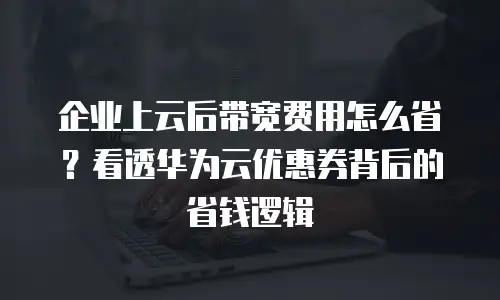 企业上云后带宽费用怎么省？看透华为云优惠券背后的省钱逻辑