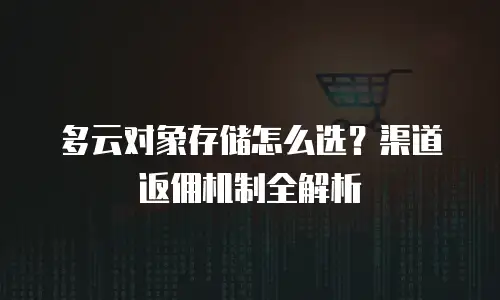 多云对象存储怎么选？渠道返佣机制全解析